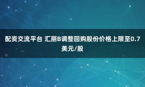 配资交流平台 汇丽B调整回购股份价格上限至0.7美元/股