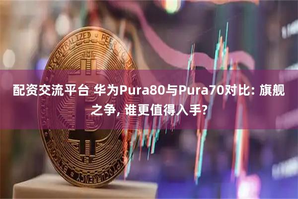 配资交流平台 华为Pura80与Pura70对比: 旗舰之争, 谁更值得入手?