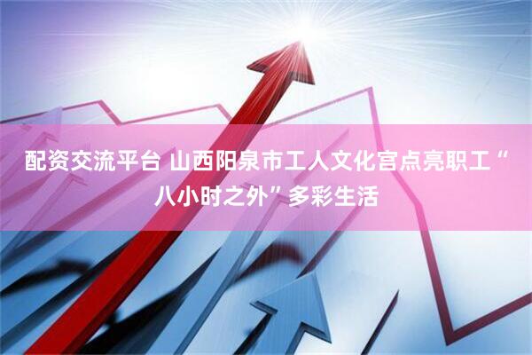 配资交流平台 山西阳泉市工人文化宫点亮职工“八小时之外”多彩生活