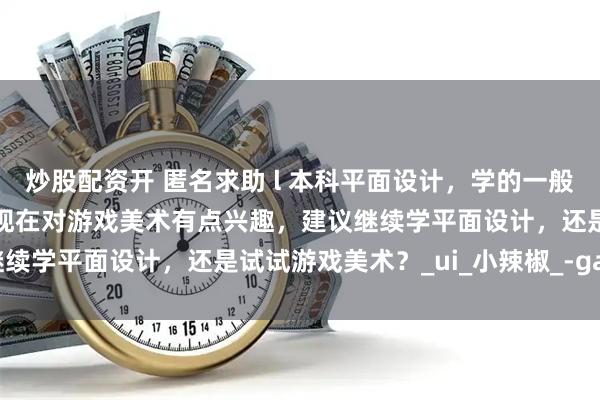 炒股配资开 匿名求助 l 本科平面设计，学的一般也不是很感兴趣，受影响现在对游戏美术有点兴趣，建议继续学平面设计，还是试试游戏美术？_ui_小辣椒_-game
