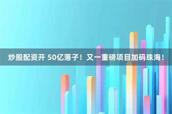 炒股配资开 50亿落子！又一重磅项目加码珠海！