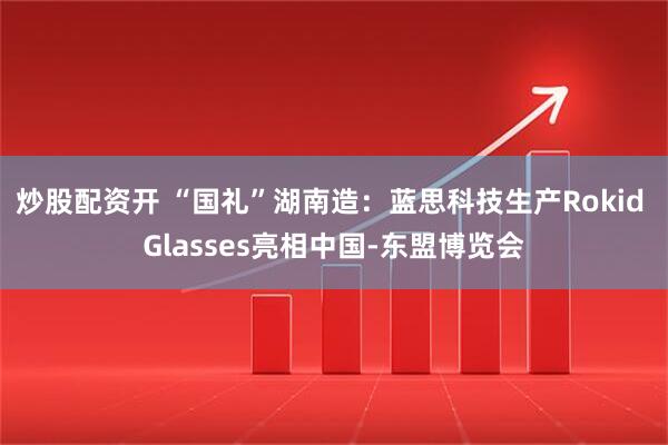 炒股配资开 “国礼”湖南造：蓝思科技生产Rokid Glasses亮相中国-东盟博览会