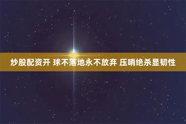 炒股配资开 球不落地永不放弃 压哨绝杀显韧性