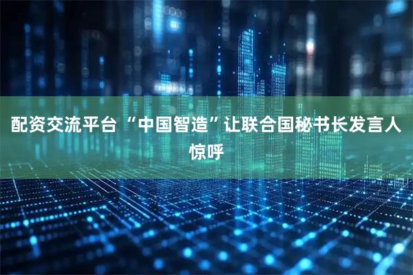 配资交流平台 “中国智造”让联合国秘书长发言人惊呼