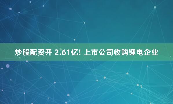 炒股配资开 2.61亿! 上市公司收购锂电企业