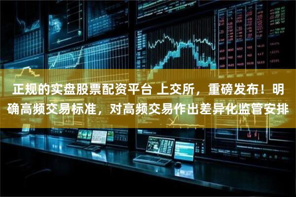 正规的实盘股票配资平台 上交所，重磅发布！明确高频交易标准，对高频交易作出差异化监管安排