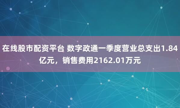 在线股市配资平台 数字政通一季度营业总支出1.84亿元，销售费用2162.01万元