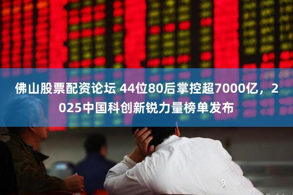佛山股票配资论坛 44位80后掌控超7000亿，2025中国科创新锐力量榜单发布