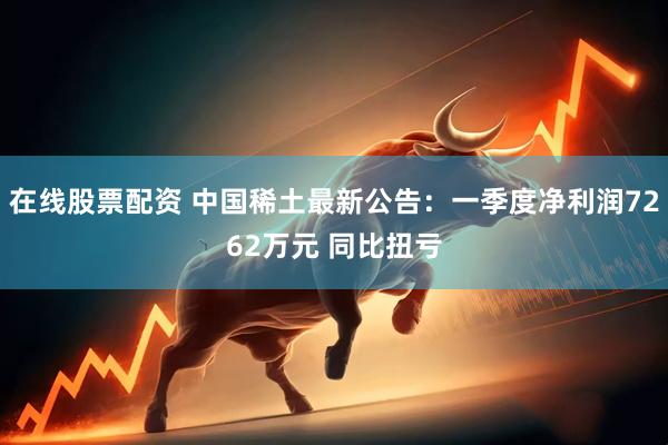在线股票配资 中国稀土最新公告：一季度净利润7262万元 同比扭亏