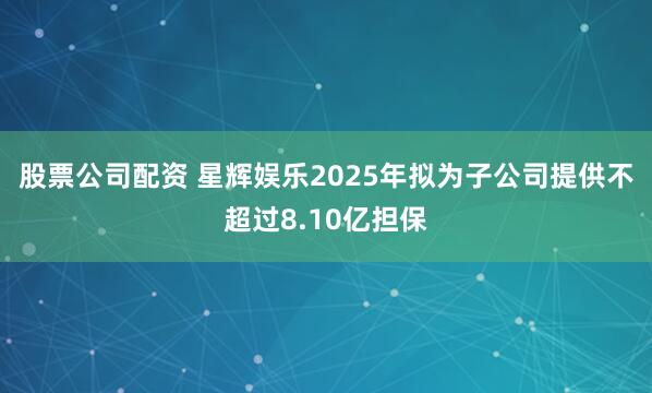 股票公司配资 星辉娱乐2025年拟为子公司提供不超过8.10亿担保