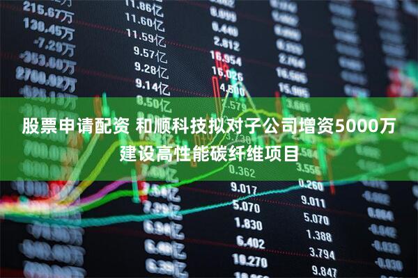 股票申请配资 和顺科技拟对子公司增资5000万建设高性能碳纤维项目