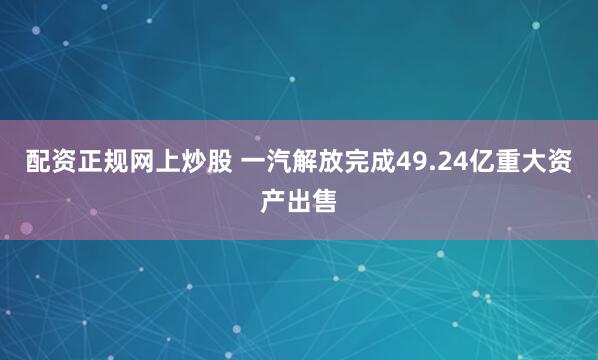 配资正规网上炒股 一汽解放完成49.24亿重大资产出售