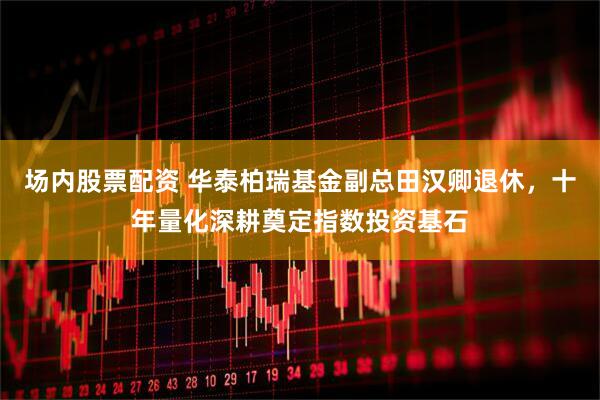 场内股票配资 华泰柏瑞基金副总田汉卿退休，十年量化深耕奠定指数投资基石