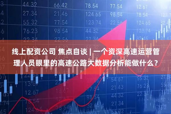 线上配资公司 焦点自谈 | 一个资深高速运营管理人员眼里的高速公路大数据分析能做什么?