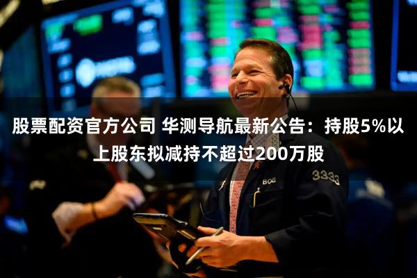 股票配资官方公司 华测导航最新公告：持股5%以上股东拟减持不超过200万股