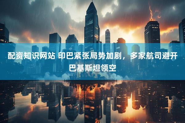 配资知识网站 印巴紧张局势加剧，多家航司避开巴基斯坦领空