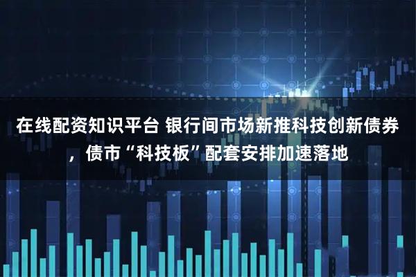 在线配资知识平台 银行间市场新推科技创新债券，债市“科技板”配套安排加速落地