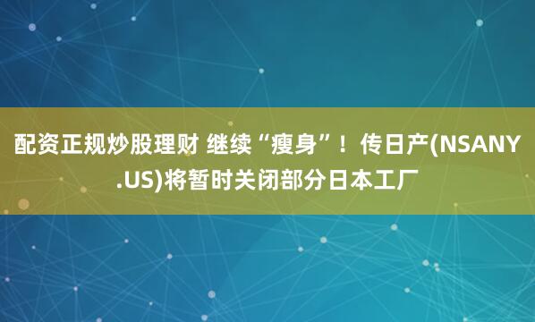 配资正规炒股理财 继续“瘦身”！传日产(NSANY.US)将暂时关闭部分日本工厂