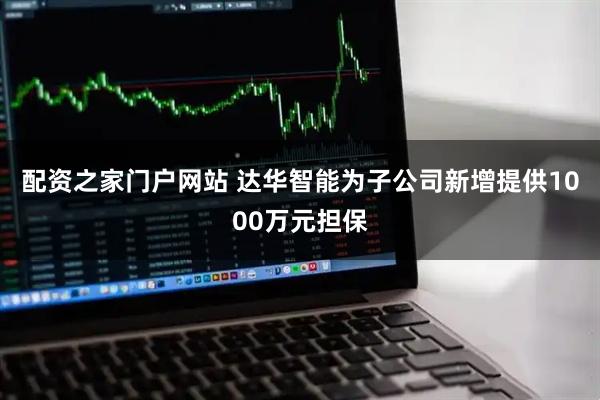 配资之家门户网站 达华智能为子公司新增提供1000万元担保