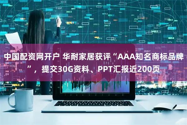 中国配资网开户 华耐家居获评“AAA知名商标品牌”，提交30G资料、PPT汇报近200页