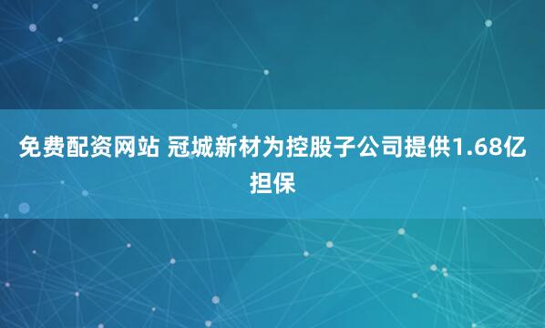 免费配资网站 冠城新材为控股子公司提供1.68亿担保