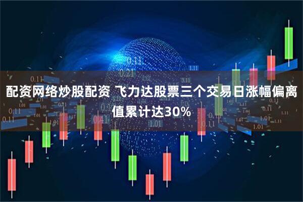 配资网络炒股配资 飞力达股票三个交易日涨幅偏离值累计达30%