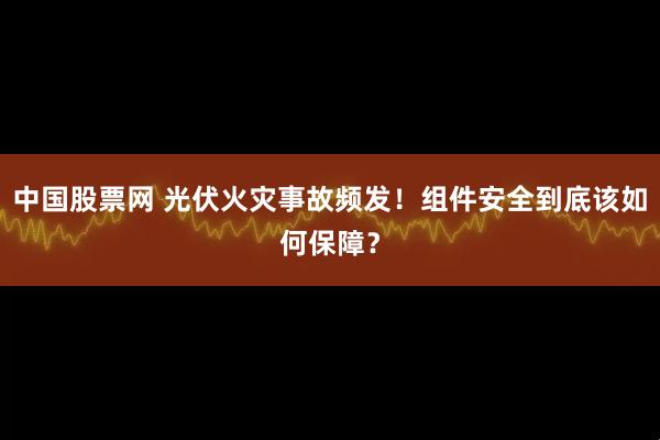中国股票网 光伏火灾事故频发！组件安全到底该如何保障？