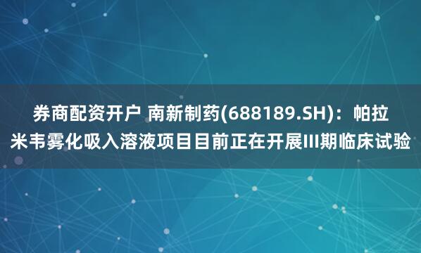 券商配资开户 南新制药(688189.SH)：帕拉米韦雾化吸入溶液项目目前正在开展III期临床试验