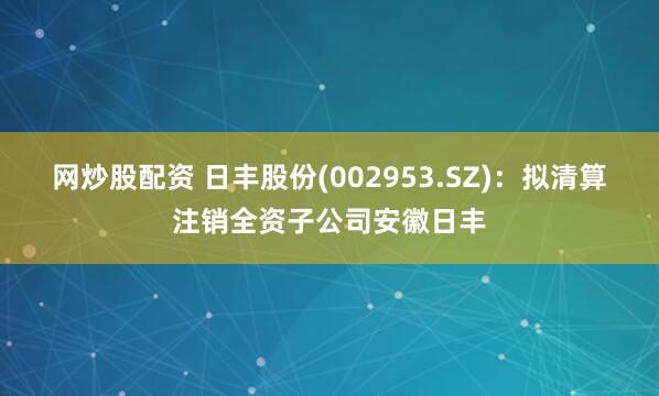 网炒股配资 日丰股份(002953.SZ)：拟清算注销全资子公司安徽日丰