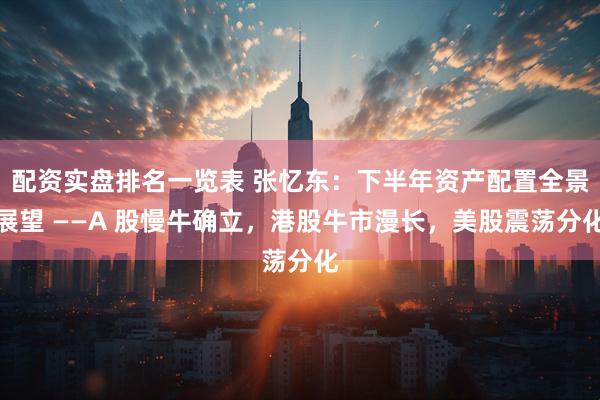 配资实盘排名一览表 张忆东：下半年资产配置全景展望 ——A 股慢牛确立，港股牛市漫长，美股震荡分化