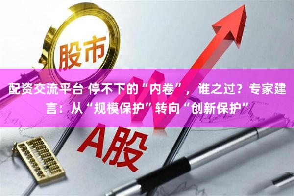 配资交流平台 停不下的“内卷”，谁之过？专家建言：从“规模保护”转向“创新保护”