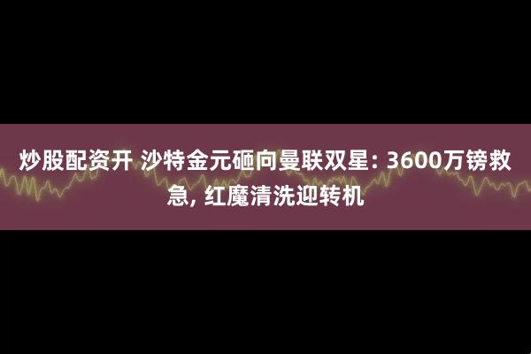炒股配资开 沙特金元砸向曼联双星: 3600万镑救急, 红魔清洗迎转机