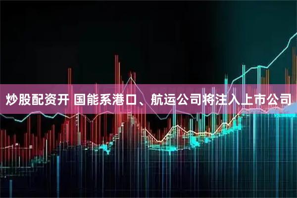 炒股配资开 国能系港口、航运公司将注入上市公司