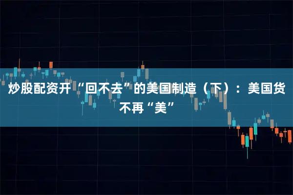 炒股配资开 “回不去”的美国制造（下）：美国货不再“美”