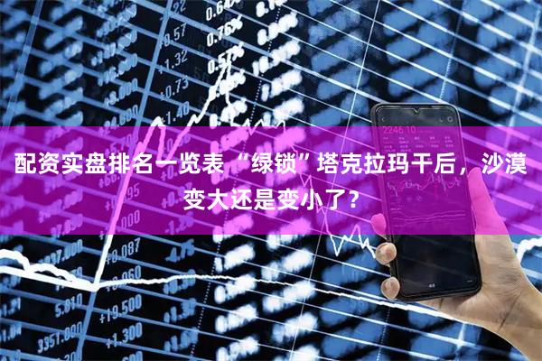 配资实盘排名一览表 “绿锁”塔克拉玛干后，沙漠变大还是变小了？
