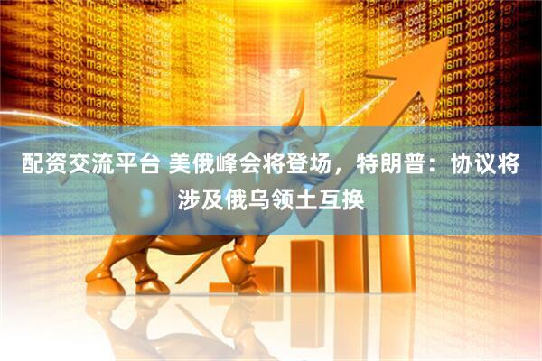 配资交流平台 美俄峰会将登场，特朗普：协议将涉及俄乌领土互换