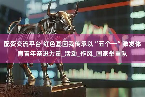 配资交流平台 红色基因我传承以“五个一”激发体育青年奋进力量_活动_作风_国家举重队