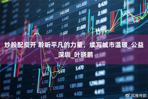 炒股配资开 聆听平凡的力量，续写城市温暖_公益_深圳_叶晓鹏