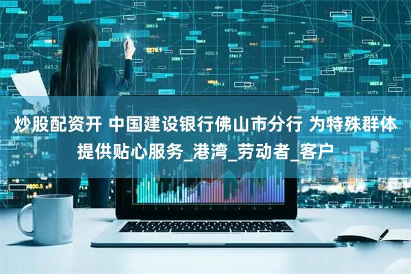 炒股配资开 中国建设银行佛山市分行 为特殊群体提供贴心服务_港湾_劳动者_客户