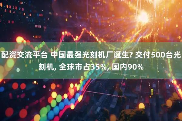 配资交流平台 中国最强光刻机厂诞生? 交付500台光刻机, 全球市占35%, 国内90%