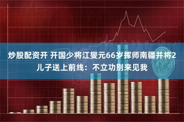 炒股配资开 开国少将江燮元66岁挥师南疆并将2儿子送上前线：不立功别来见我